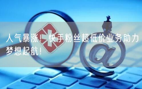 人气暴涨！快手粉丝超低价业务助力梦想起航！