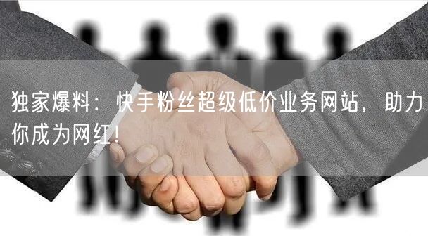 独家爆料：快手粉丝超级低价业务网站，助力你成为网红！