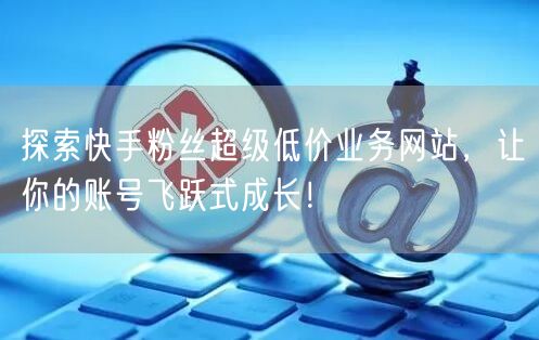 探索快手粉丝超级低价业务网站，让你的账号飞跃式成长！