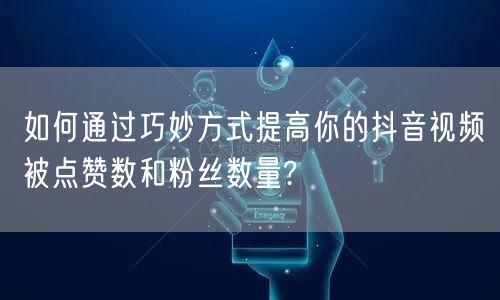如何通过巧妙方式提高你的抖音视频被点赞数和粉丝数量?