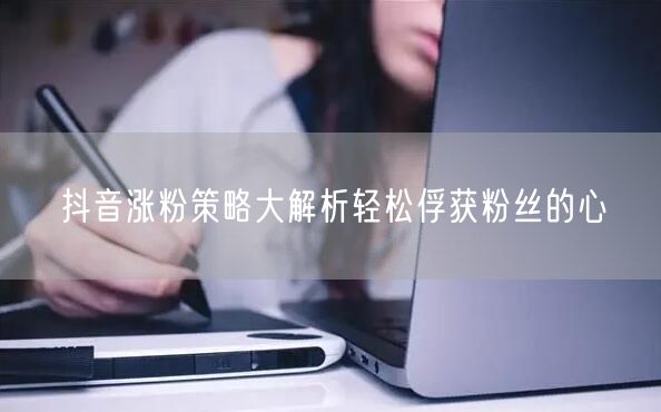 抖音涨粉策略大解析轻松俘获粉丝的心
