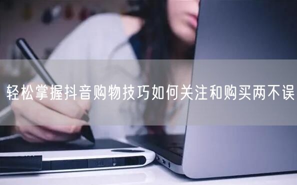 轻松掌握抖音购物技巧如何关注和购买两不误