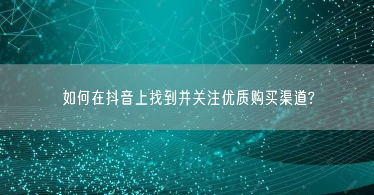 如何在抖音上找到并关注优质购买渠道?