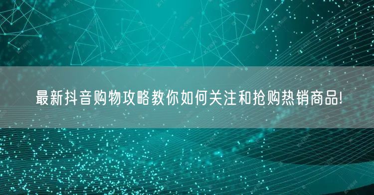 最新抖音购物攻略教你如何关注和抢购热销商品!