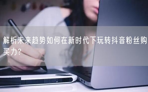 解析未来趋势如何在新时代下玩转抖音粉丝购买力？